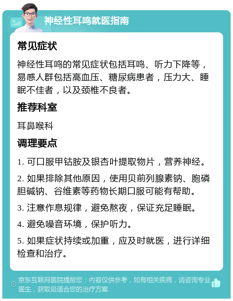 神经性耳鸣就医指南 常见症状 神经性耳鸣的常见症状包括耳鸣、听力下降等，易感人群包括高血压、糖尿病患者，压力大、睡眠不佳者，以及颈椎不良者。 推荐科室 耳鼻喉科 调理要点 1. 可口服甲钴胺及银杏叶提取物片，营养神经。 2. 如果排除其他原因，使用贝前列腺素钠、胞磷胆碱钠、谷维素等药物长期口服可能有帮助。 3. 注意作息规律，避免熬夜，保证充足睡眠。 4. 避免噪音环境，保护听力。 5. 如果症状持续或加重，应及时就医，进行详细检查和治疗。