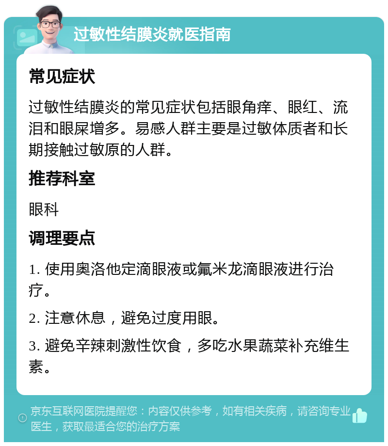 过敏性结膜炎就医指南 常见症状 过敏性结膜炎的常见症状包括眼角痒、眼红、流泪和眼屎增多。易感人群主要是过敏体质者和长期接触过敏原的人群。 推荐科室 眼科 调理要点 1. 使用奥洛他定滴眼液或氟米龙滴眼液进行治疗。 2. 注意休息，避免过度用眼。 3. 避免辛辣刺激性饮食，多吃水果蔬菜补充维生素。