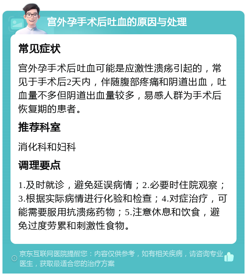 宫外孕手术后吐血的原因与处理 常见症状 宫外孕手术后吐血可能是应激性溃疡引起的，常见于手术后2天内，伴随腹部疼痛和阴道出血，吐血量不多但阴道出血量较多，易感人群为手术后恢复期的患者。 推荐科室 消化科和妇科 调理要点 1.及时就诊，避免延误病情；2.必要时住院观察；3.根据实际病情进行化验和检查；4.对症治疗，可能需要服用抗溃疡药物；5.注意休息和饮食，避免过度劳累和刺激性食物。