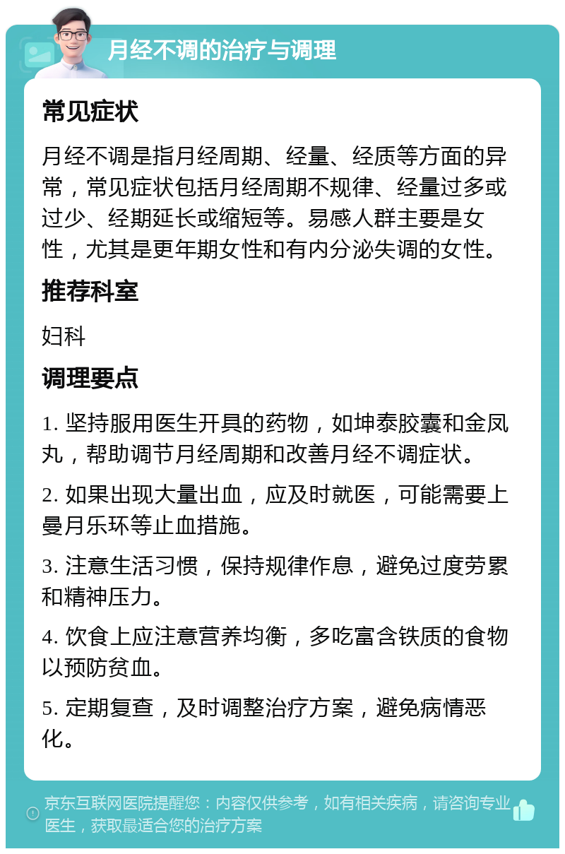 月经不调的治疗与调理 常见症状 月经不调是指月经周期、经量、经质等方面的异常，常见症状包括月经周期不规律、经量过多或过少、经期延长或缩短等。易感人群主要是女性，尤其是更年期女性和有内分泌失调的女性。 推荐科室 妇科 调理要点 1. 坚持服用医生开具的药物，如坤泰胶囊和金凤丸，帮助调节月经周期和改善月经不调症状。 2. 如果出现大量出血，应及时就医，可能需要上曼月乐环等止血措施。 3. 注意生活习惯，保持规律作息，避免过度劳累和精神压力。 4. 饮食上应注意营养均衡，多吃富含铁质的食物以预防贫血。 5. 定期复查，及时调整治疗方案，避免病情恶化。