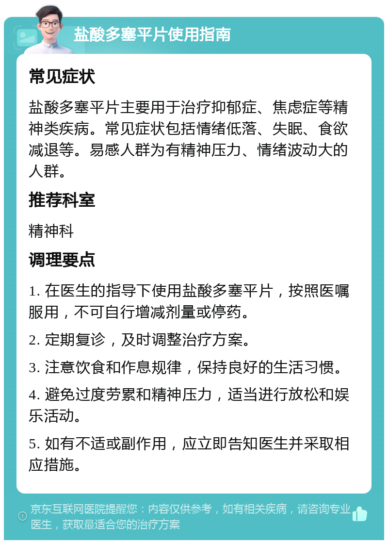 盐酸多塞平片使用指南 常见症状 盐酸多塞平片主要用于治疗抑郁症、焦虑症等精神类疾病。常见症状包括情绪低落、失眠、食欲减退等。易感人群为有精神压力、情绪波动大的人群。 推荐科室 精神科 调理要点 1. 在医生的指导下使用盐酸多塞平片，按照医嘱服用，不可自行增减剂量或停药。 2. 定期复诊，及时调整治疗方案。 3. 注意饮食和作息规律，保持良好的生活习惯。 4. 避免过度劳累和精神压力，适当进行放松和娱乐活动。 5. 如有不适或副作用，应立即告知医生并采取相应措施。