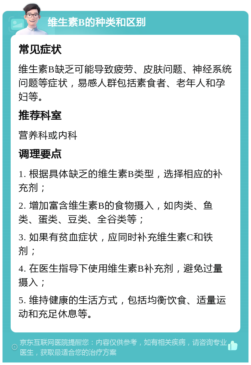 维生素B的种类和区别 常见症状 维生素B缺乏可能导致疲劳、皮肤问题、神经系统问题等症状，易感人群包括素食者、老年人和孕妇等。 推荐科室 营养科或内科 调理要点 1. 根据具体缺乏的维生素B类型，选择相应的补充剂； 2. 增加富含维生素B的食物摄入，如肉类、鱼类、蛋类、豆类、全谷类等； 3. 如果有贫血症状，应同时补充维生素C和铁剂； 4. 在医生指导下使用维生素B补充剂，避免过量摄入； 5. 维持健康的生活方式，包括均衡饮食、适量运动和充足休息等。