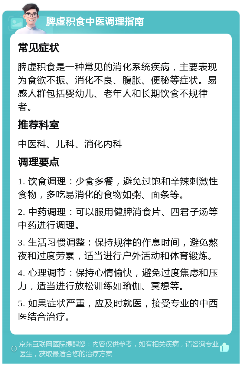 脾虚积食中医调理指南 常见症状 脾虚积食是一种常见的消化系统疾病，主要表现为食欲不振、消化不良、腹胀、便秘等症状。易感人群包括婴幼儿、老年人和长期饮食不规律者。 推荐科室 中医科、儿科、消化内科 调理要点 1. 饮食调理：少食多餐，避免过饱和辛辣刺激性食物，多吃易消化的食物如粥、面条等。 2. 中药调理：可以服用健脾消食片、四君子汤等中药进行调理。 3. 生活习惯调整：保持规律的作息时间，避免熬夜和过度劳累，适当进行户外活动和体育锻炼。 4. 心理调节：保持心情愉快，避免过度焦虑和压力，适当进行放松训练如瑜伽、冥想等。 5. 如果症状严重，应及时就医，接受专业的中西医结合治疗。