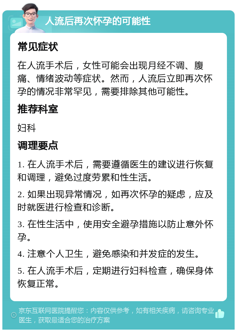 人流后再次怀孕的可能性 常见症状 在人流手术后，女性可能会出现月经不调、腹痛、情绪波动等症状。然而，人流后立即再次怀孕的情况非常罕见，需要排除其他可能性。 推荐科室 妇科 调理要点 1. 在人流手术后，需要遵循医生的建议进行恢复和调理，避免过度劳累和性生活。 2. 如果出现异常情况，如再次怀孕的疑虑，应及时就医进行检查和诊断。 3. 在性生活中，使用安全避孕措施以防止意外怀孕。 4. 注意个人卫生，避免感染和并发症的发生。 5. 在人流手术后，定期进行妇科检查，确保身体恢复正常。