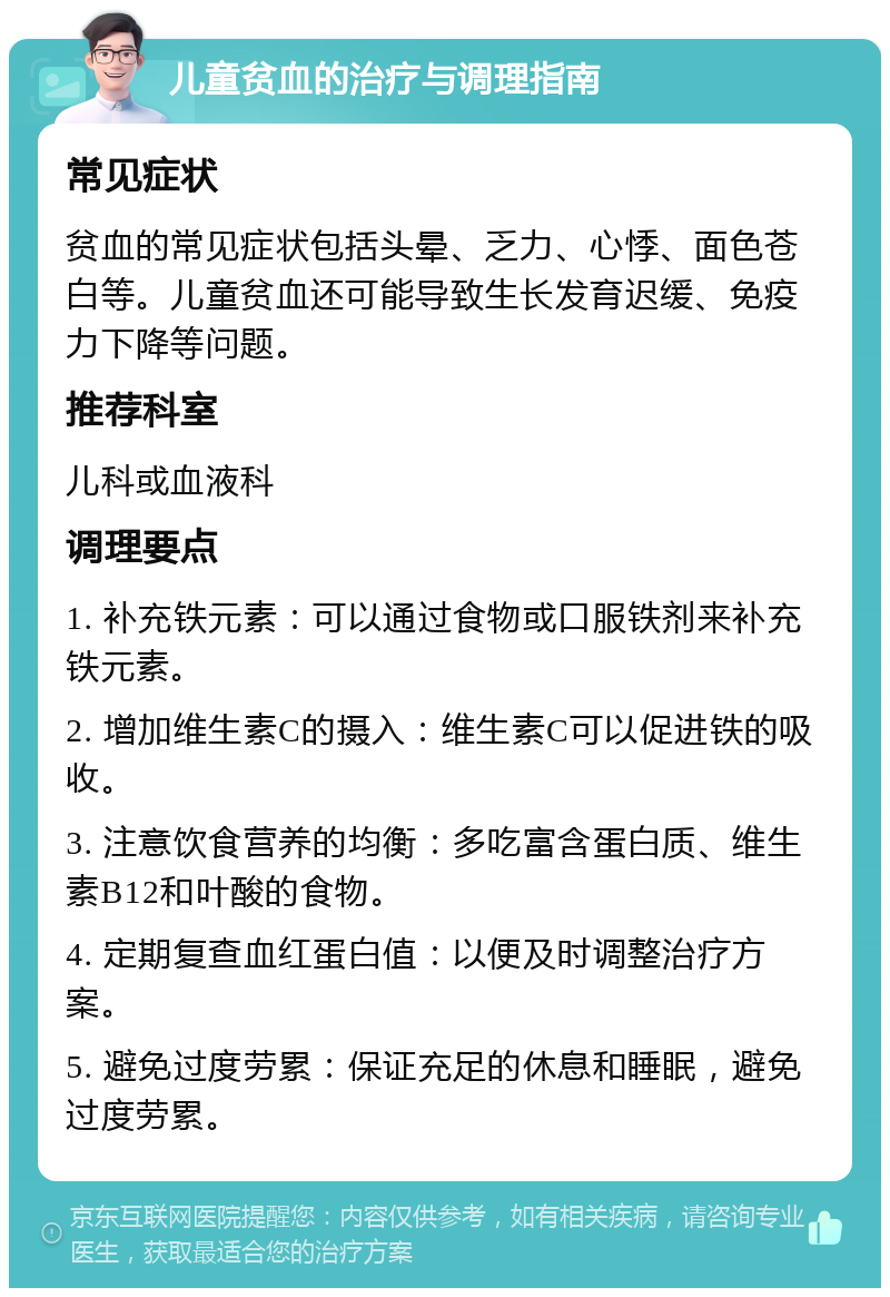 儿童贫血的治疗与调理指南 常见症状 贫血的常见症状包括头晕、乏力、心悸、面色苍白等。儿童贫血还可能导致生长发育迟缓、免疫力下降等问题。 推荐科室 儿科或血液科 调理要点 1. 补充铁元素：可以通过食物或口服铁剂来补充铁元素。 2. 增加维生素C的摄入：维生素C可以促进铁的吸收。 3. 注意饮食营养的均衡：多吃富含蛋白质、维生素B12和叶酸的食物。 4. 定期复查血红蛋白值：以便及时调整治疗方案。 5. 避免过度劳累：保证充足的休息和睡眠，避免过度劳累。