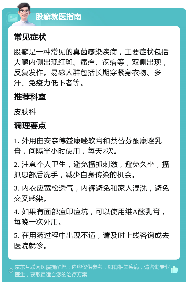 股癣就医指南 常见症状 股癣是一种常见的真菌感染疾病，主要症状包括大腿内侧出现红斑、瘙痒、疙瘩等，双侧出现，反复发作。易感人群包括长期穿紧身衣物、多汗、免疫力低下者等。 推荐科室 皮肤科 调理要点 1. 外用曲安奈德益康唑软膏和萘替芬酮康唑乳膏，间隔半小时使用，每天2次。 2. 注意个人卫生，避免搔抓刺激，避免久坐，搔抓患部后洗手，减少自身传染的机会。 3. 内衣应宽松透气，内裤避免和家人混洗，避免交叉感染。 4. 如果有面部痘印痘坑，可以使用维A酸乳膏，每晚一次外用。 5. 在用药过程中出现不适，请及时上线咨询或去医院就诊。