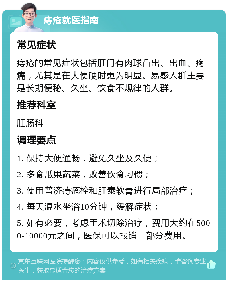 痔疮就医指南 常见症状 痔疮的常见症状包括肛门有肉球凸出、出血、疼痛，尤其是在大便硬时更为明显。易感人群主要是长期便秘、久坐、饮食不规律的人群。 推荐科室 肛肠科 调理要点 1. 保持大便通畅，避免久坐及久便； 2. 多食瓜果蔬菜，改善饮食习惯； 3. 使用普济痔疮栓和肛泰软膏进行局部治疗； 4. 每天温水坐浴10分钟，缓解症状； 5. 如有必要，考虑手术切除治疗，费用大约在5000-10000元之间，医保可以报销一部分费用。