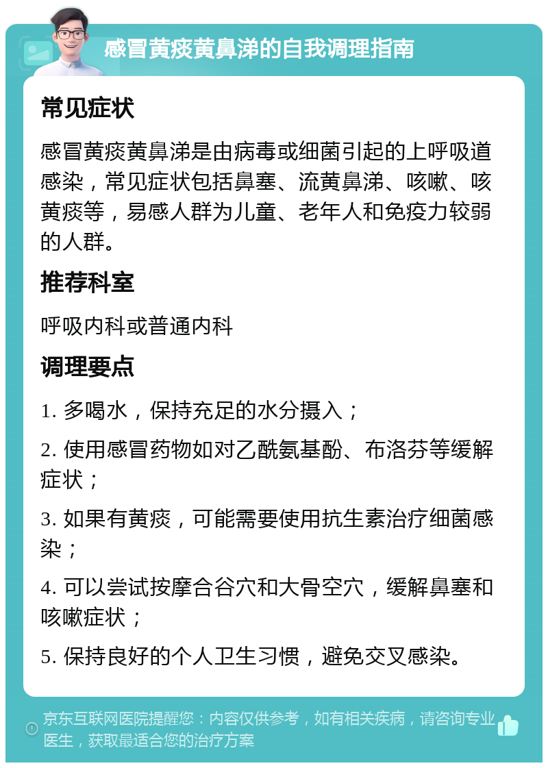 感冒黄痰黄鼻涕的自我调理指南 常见症状 感冒黄痰黄鼻涕是由病毒或细菌引起的上呼吸道感染，常见症状包括鼻塞、流黄鼻涕、咳嗽、咳黄痰等，易感人群为儿童、老年人和免疫力较弱的人群。 推荐科室 呼吸内科或普通内科 调理要点 1. 多喝水，保持充足的水分摄入； 2. 使用感冒药物如对乙酰氨基酚、布洛芬等缓解症状； 3. 如果有黄痰，可能需要使用抗生素治疗细菌感染； 4. 可以尝试按摩合谷穴和大骨空穴，缓解鼻塞和咳嗽症状； 5. 保持良好的个人卫生习惯，避免交叉感染。