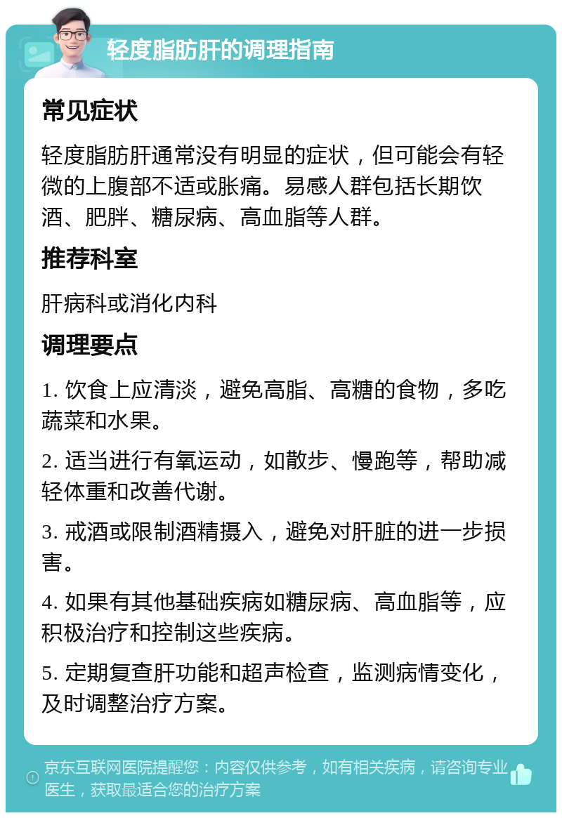 轻度脂肪肝的调理指南 常见症状 轻度脂肪肝通常没有明显的症状，但可能会有轻微的上腹部不适或胀痛。易感人群包括长期饮酒、肥胖、糖尿病、高血脂等人群。 推荐科室 肝病科或消化内科 调理要点 1. 饮食上应清淡，避免高脂、高糖的食物，多吃蔬菜和水果。 2. 适当进行有氧运动，如散步、慢跑等，帮助减轻体重和改善代谢。 3. 戒酒或限制酒精摄入，避免对肝脏的进一步损害。 4. 如果有其他基础疾病如糖尿病、高血脂等，应积极治疗和控制这些疾病。 5. 定期复查肝功能和超声检查，监测病情变化，及时调整治疗方案。