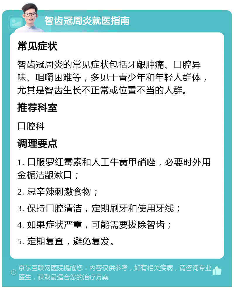 智齿冠周炎就医指南 常见症状 智齿冠周炎的常见症状包括牙龈肿痛、口腔异味、咀嚼困难等，多见于青少年和年轻人群体，尤其是智齿生长不正常或位置不当的人群。 推荐科室 口腔科 调理要点 1. 口服罗红霉素和人工牛黄甲硝唑，必要时外用金栀洁龈漱口； 2. 忌辛辣刺激食物； 3. 保持口腔清洁，定期刷牙和使用牙线； 4. 如果症状严重，可能需要拔除智齿； 5. 定期复查，避免复发。