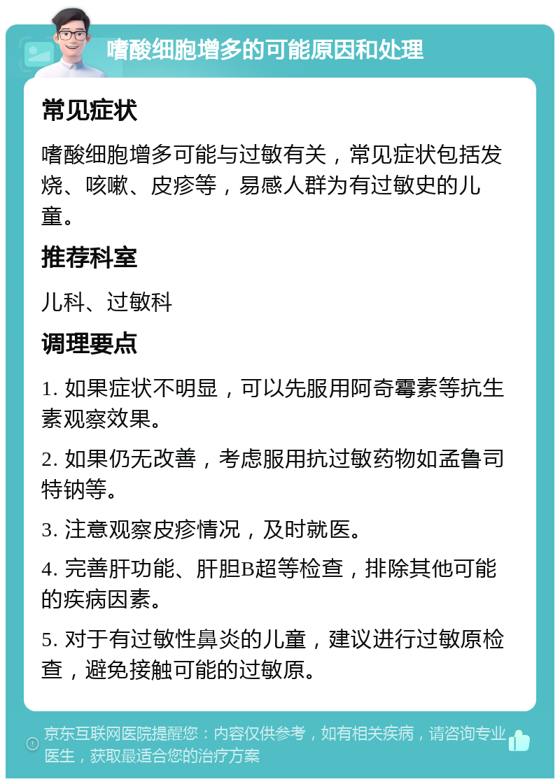 嗜酸细胞增多的可能原因和处理 常见症状 嗜酸细胞增多可能与过敏有关，常见症状包括发烧、咳嗽、皮疹等，易感人群为有过敏史的儿童。 推荐科室 儿科、过敏科 调理要点 1. 如果症状不明显，可以先服用阿奇霉素等抗生素观察效果。 2. 如果仍无改善，考虑服用抗过敏药物如孟鲁司特钠等。 3. 注意观察皮疹情况，及时就医。 4. 完善肝功能、肝胆B超等检查，排除其他可能的疾病因素。 5. 对于有过敏性鼻炎的儿童，建议进行过敏原检查，避免接触可能的过敏原。