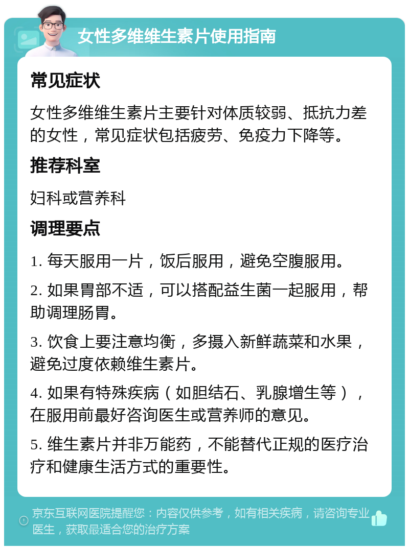 女性多维维生素片使用指南 常见症状 女性多维维生素片主要针对体质较弱、抵抗力差的女性，常见症状包括疲劳、免疫力下降等。 推荐科室 妇科或营养科 调理要点 1. 每天服用一片，饭后服用，避免空腹服用。 2. 如果胃部不适，可以搭配益生菌一起服用，帮助调理肠胃。 3. 饮食上要注意均衡，多摄入新鲜蔬菜和水果，避免过度依赖维生素片。 4. 如果有特殊疾病（如胆结石、乳腺增生等），在服用前最好咨询医生或营养师的意见。 5. 维生素片并非万能药，不能替代正规的医疗治疗和健康生活方式的重要性。