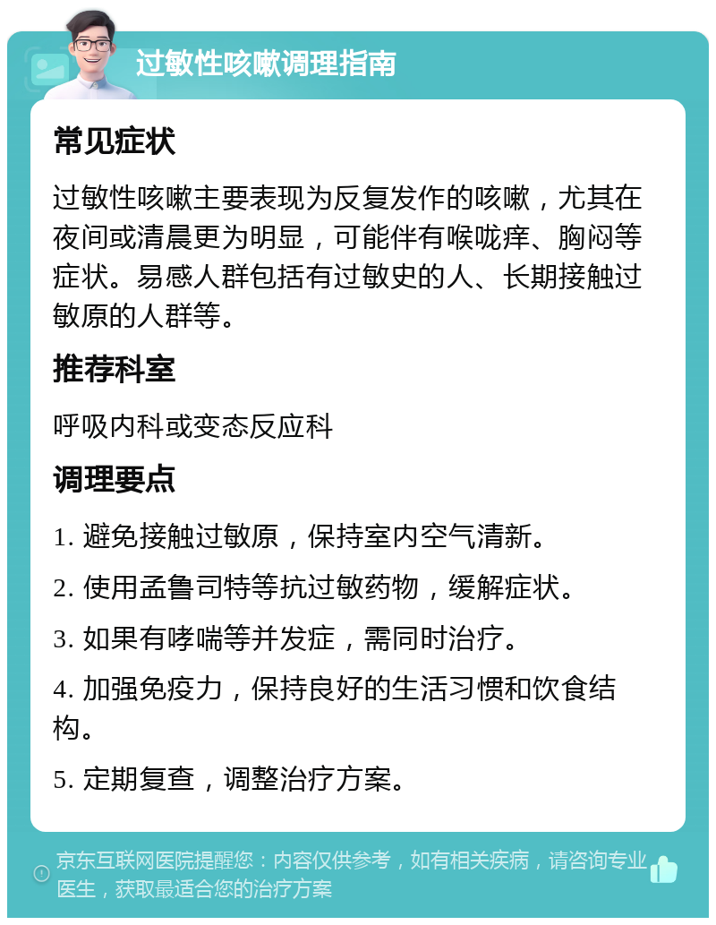 过敏性咳嗽调理指南 常见症状 过敏性咳嗽主要表现为反复发作的咳嗽，尤其在夜间或清晨更为明显，可能伴有喉咙痒、胸闷等症状。易感人群包括有过敏史的人、长期接触过敏原的人群等。 推荐科室 呼吸内科或变态反应科 调理要点 1. 避免接触过敏原，保持室内空气清新。 2. 使用孟鲁司特等抗过敏药物，缓解症状。 3. 如果有哮喘等并发症，需同时治疗。 4. 加强免疫力，保持良好的生活习惯和饮食结构。 5. 定期复查，调整治疗方案。