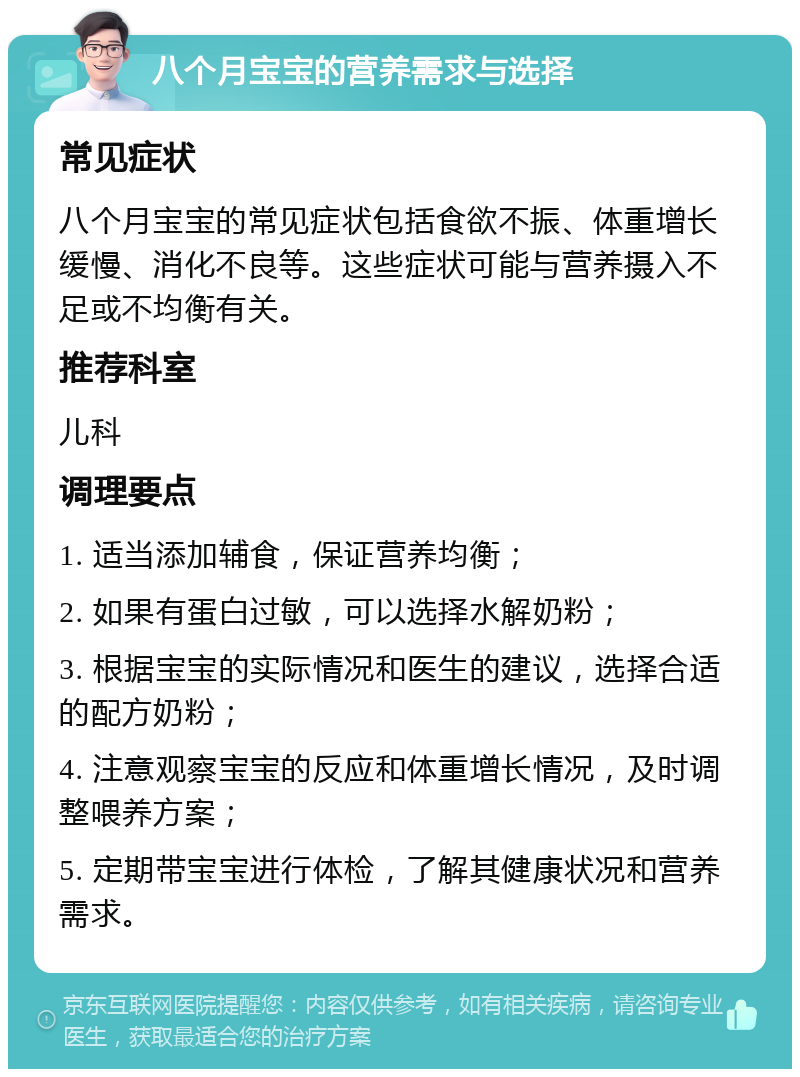 八个月宝宝的营养需求与选择 常见症状 八个月宝宝的常见症状包括食欲不振、体重增长缓慢、消化不良等。这些症状可能与营养摄入不足或不均衡有关。 推荐科室 儿科 调理要点 1. 适当添加辅食，保证营养均衡； 2. 如果有蛋白过敏，可以选择水解奶粉； 3. 根据宝宝的实际情况和医生的建议，选择合适的配方奶粉； 4. 注意观察宝宝的反应和体重增长情况，及时调整喂养方案； 5. 定期带宝宝进行体检，了解其健康状况和营养需求。