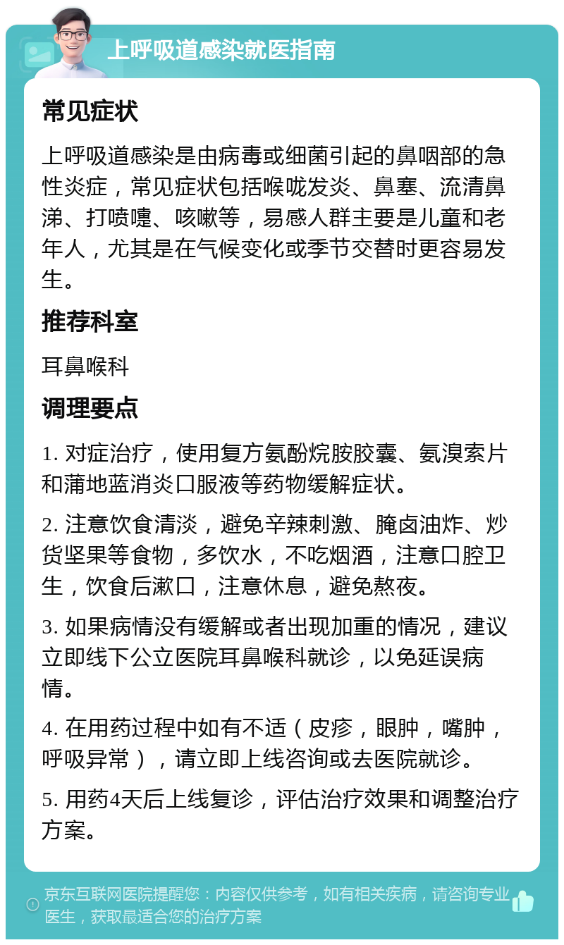 上呼吸道感染就医指南 常见症状 上呼吸道感染是由病毒或细菌引起的鼻咽部的急性炎症，常见症状包括喉咙发炎、鼻塞、流清鼻涕、打喷嚏、咳嗽等，易感人群主要是儿童和老年人，尤其是在气候变化或季节交替时更容易发生。 推荐科室 耳鼻喉科 调理要点 1. 对症治疗，使用复方氨酚烷胺胶囊、氨溴索片和蒲地蓝消炎口服液等药物缓解症状。 2. 注意饮食清淡，避免辛辣刺激、腌卤油炸、炒货坚果等食物，多饮水，不吃烟酒，注意口腔卫生，饮食后漱口，注意休息，避免熬夜。 3. 如果病情没有缓解或者出现加重的情况，建议立即线下公立医院耳鼻喉科就诊，以免延误病情。 4. 在用药过程中如有不适（皮疹，眼肿，嘴肿，呼吸异常），请立即上线咨询或去医院就诊。 5. 用药4天后上线复诊，评估治疗效果和调整治疗方案。