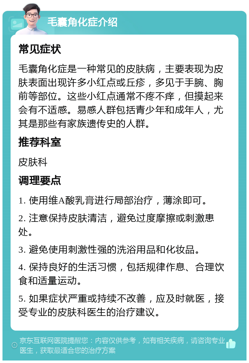 毛囊角化症介绍 常见症状 毛囊角化症是一种常见的皮肤病，主要表现为皮肤表面出现许多小红点或丘疹，多见于手腕、胸前等部位。这些小红点通常不疼不痒，但摸起来会有不适感。易感人群包括青少年和成年人，尤其是那些有家族遗传史的人群。 推荐科室 皮肤科 调理要点 1. 使用维A酸乳膏进行局部治疗，薄涂即可。 2. 注意保持皮肤清洁，避免过度摩擦或刺激患处。 3. 避免使用刺激性强的洗浴用品和化妆品。 4. 保持良好的生活习惯，包括规律作息、合理饮食和适量运动。 5. 如果症状严重或持续不改善，应及时就医，接受专业的皮肤科医生的治疗建议。