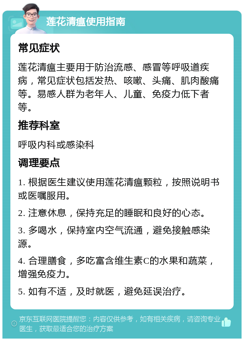 莲花清瘟使用指南 常见症状 莲花清瘟主要用于防治流感、感冒等呼吸道疾病，常见症状包括发热、咳嗽、头痛、肌肉酸痛等。易感人群为老年人、儿童、免疫力低下者等。 推荐科室 呼吸内科或感染科 调理要点 1. 根据医生建议使用莲花清瘟颗粒，按照说明书或医嘱服用。 2. 注意休息，保持充足的睡眠和良好的心态。 3. 多喝水，保持室内空气流通，避免接触感染源。 4. 合理膳食，多吃富含维生素C的水果和蔬菜，增强免疫力。 5. 如有不适，及时就医，避免延误治疗。