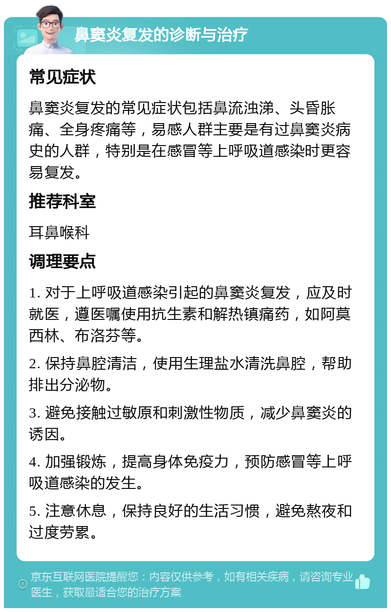 鼻窦炎复发的诊断与治疗 常见症状 鼻窦炎复发的常见症状包括鼻流浊涕、头昏胀痛、全身疼痛等，易感人群主要是有过鼻窦炎病史的人群，特别是在感冒等上呼吸道感染时更容易复发。 推荐科室 耳鼻喉科 调理要点 1. 对于上呼吸道感染引起的鼻窦炎复发，应及时就医，遵医嘱使用抗生素和解热镇痛药，如阿莫西林、布洛芬等。 2. 保持鼻腔清洁，使用生理盐水清洗鼻腔，帮助排出分泌物。 3. 避免接触过敏原和刺激性物质，减少鼻窦炎的诱因。 4. 加强锻炼，提高身体免疫力，预防感冒等上呼吸道感染的发生。 5. 注意休息，保持良好的生活习惯，避免熬夜和过度劳累。