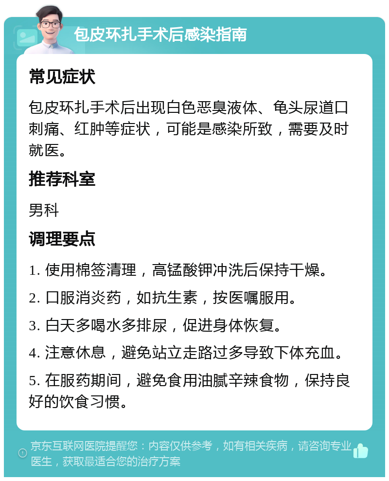 包皮环扎手术后感染指南 常见症状 包皮环扎手术后出现白色恶臭液体、龟头尿道口刺痛、红肿等症状，可能是感染所致，需要及时就医。 推荐科室 男科 调理要点 1. 使用棉签清理，高锰酸钾冲洗后保持干燥。 2. 口服消炎药，如抗生素，按医嘱服用。 3. 白天多喝水多排尿，促进身体恢复。 4. 注意休息，避免站立走路过多导致下体充血。 5. 在服药期间，避免食用油腻辛辣食物，保持良好的饮食习惯。