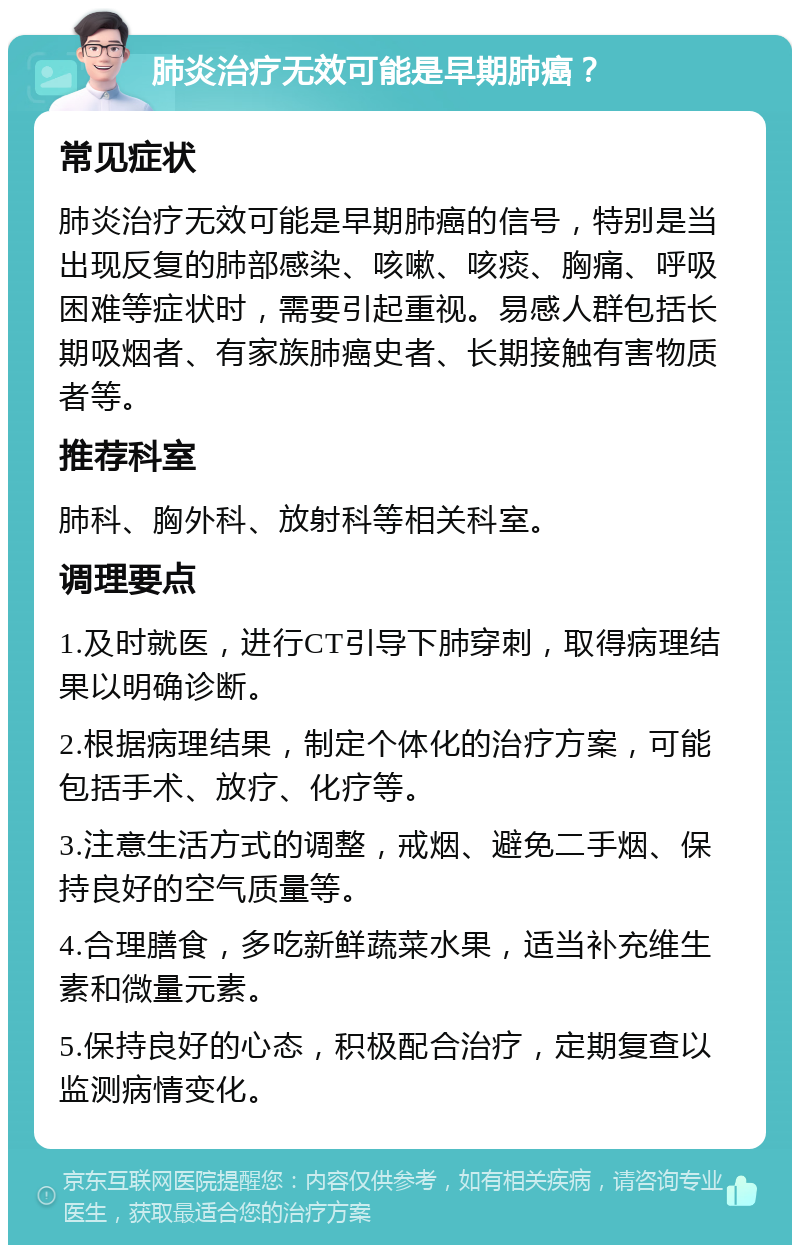 肺炎治疗无效可能是早期肺癌？ 常见症状 肺炎治疗无效可能是早期肺癌的信号，特别是当出现反复的肺部感染、咳嗽、咳痰、胸痛、呼吸困难等症状时，需要引起重视。易感人群包括长期吸烟者、有家族肺癌史者、长期接触有害物质者等。 推荐科室 肺科、胸外科、放射科等相关科室。 调理要点 1.及时就医，进行CT引导下肺穿刺，取得病理结果以明确诊断。 2.根据病理结果，制定个体化的治疗方案，可能包括手术、放疗、化疗等。 3.注意生活方式的调整，戒烟、避免二手烟、保持良好的空气质量等。 4.合理膳食，多吃新鲜蔬菜水果，适当补充维生素和微量元素。 5.保持良好的心态，积极配合治疗，定期复查以监测病情变化。