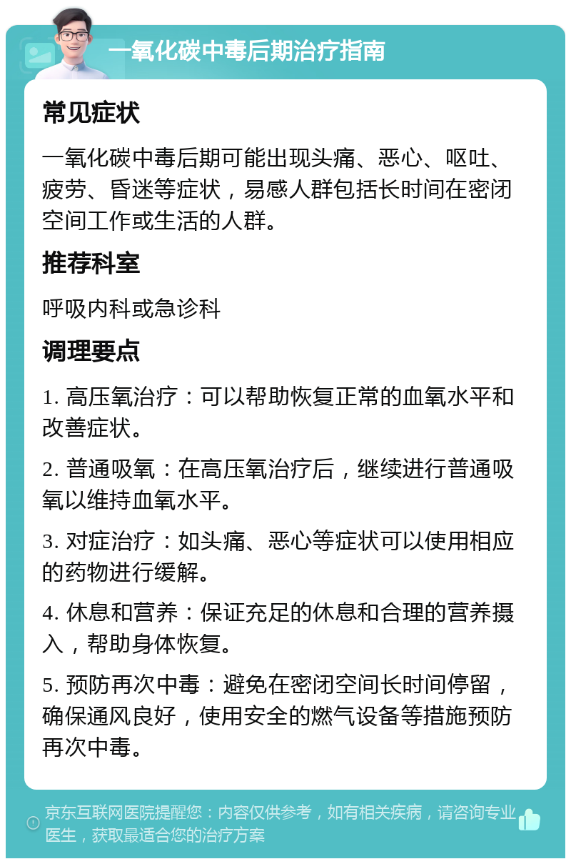 一氧化碳中毒后期治疗指南 常见症状 一氧化碳中毒后期可能出现头痛、恶心、呕吐、疲劳、昏迷等症状，易感人群包括长时间在密闭空间工作或生活的人群。 推荐科室 呼吸内科或急诊科 调理要点 1. 高压氧治疗：可以帮助恢复正常的血氧水平和改善症状。 2. 普通吸氧：在高压氧治疗后，继续进行普通吸氧以维持血氧水平。 3. 对症治疗：如头痛、恶心等症状可以使用相应的药物进行缓解。 4. 休息和营养：保证充足的休息和合理的营养摄入，帮助身体恢复。 5. 预防再次中毒：避免在密闭空间长时间停留，确保通风良好，使用安全的燃气设备等措施预防再次中毒。