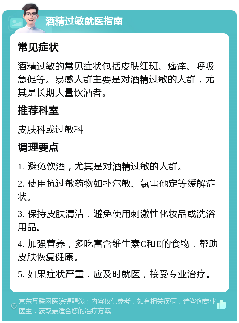 酒精过敏就医指南 常见症状 酒精过敏的常见症状包括皮肤红斑、瘙痒、呼吸急促等。易感人群主要是对酒精过敏的人群，尤其是长期大量饮酒者。 推荐科室 皮肤科或过敏科 调理要点 1. 避免饮酒，尤其是对酒精过敏的人群。 2. 使用抗过敏药物如扑尔敏、氯雷他定等缓解症状。 3. 保持皮肤清洁，避免使用刺激性化妆品或洗浴用品。 4. 加强营养，多吃富含维生素C和E的食物，帮助皮肤恢复健康。 5. 如果症状严重，应及时就医，接受专业治疗。