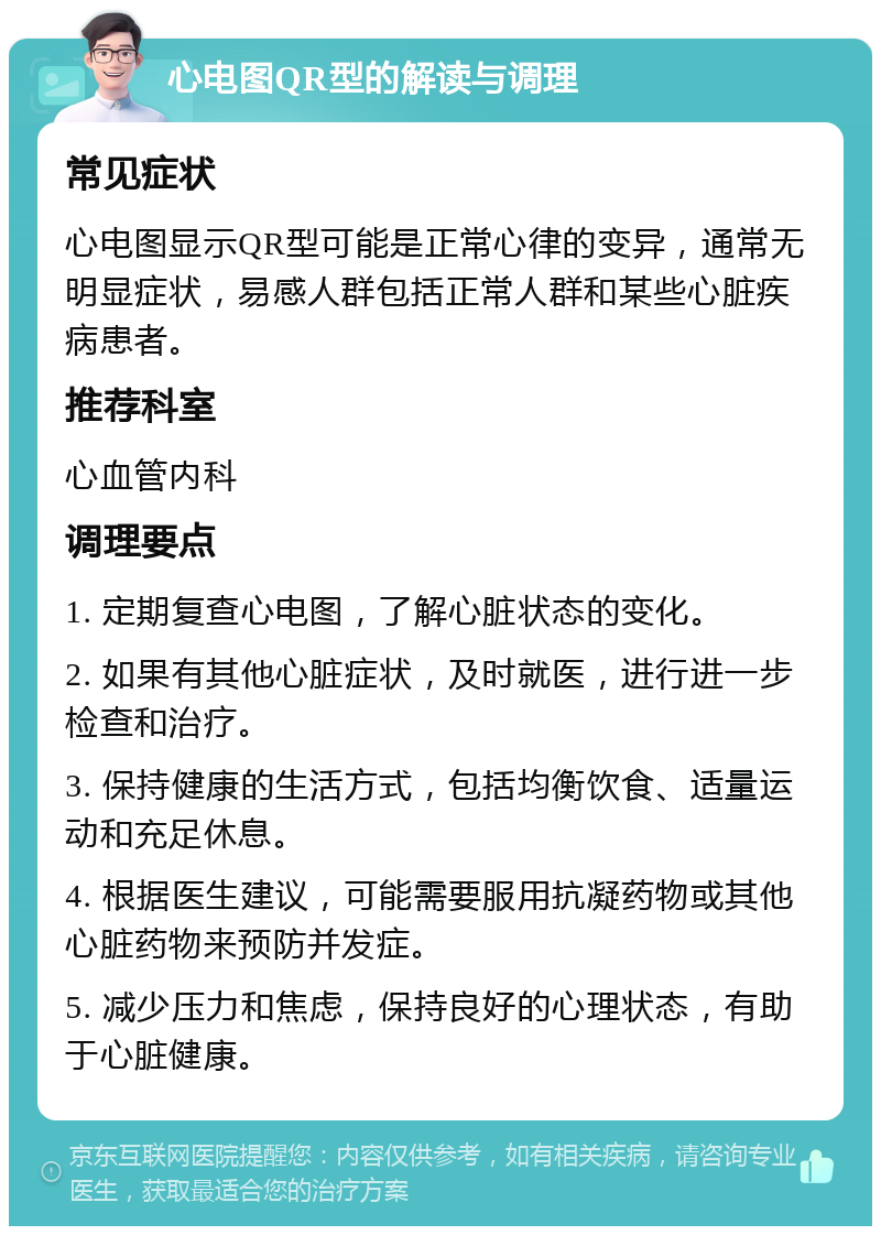 心电图QR型的解读与调理 常见症状 心电图显示QR型可能是正常心律的变异，通常无明显症状，易感人群包括正常人群和某些心脏疾病患者。 推荐科室 心血管内科 调理要点 1. 定期复查心电图，了解心脏状态的变化。 2. 如果有其他心脏症状，及时就医，进行进一步检查和治疗。 3. 保持健康的生活方式，包括均衡饮食、适量运动和充足休息。 4. 根据医生建议，可能需要服用抗凝药物或其他心脏药物来预防并发症。 5. 减少压力和焦虑，保持良好的心理状态，有助于心脏健康。