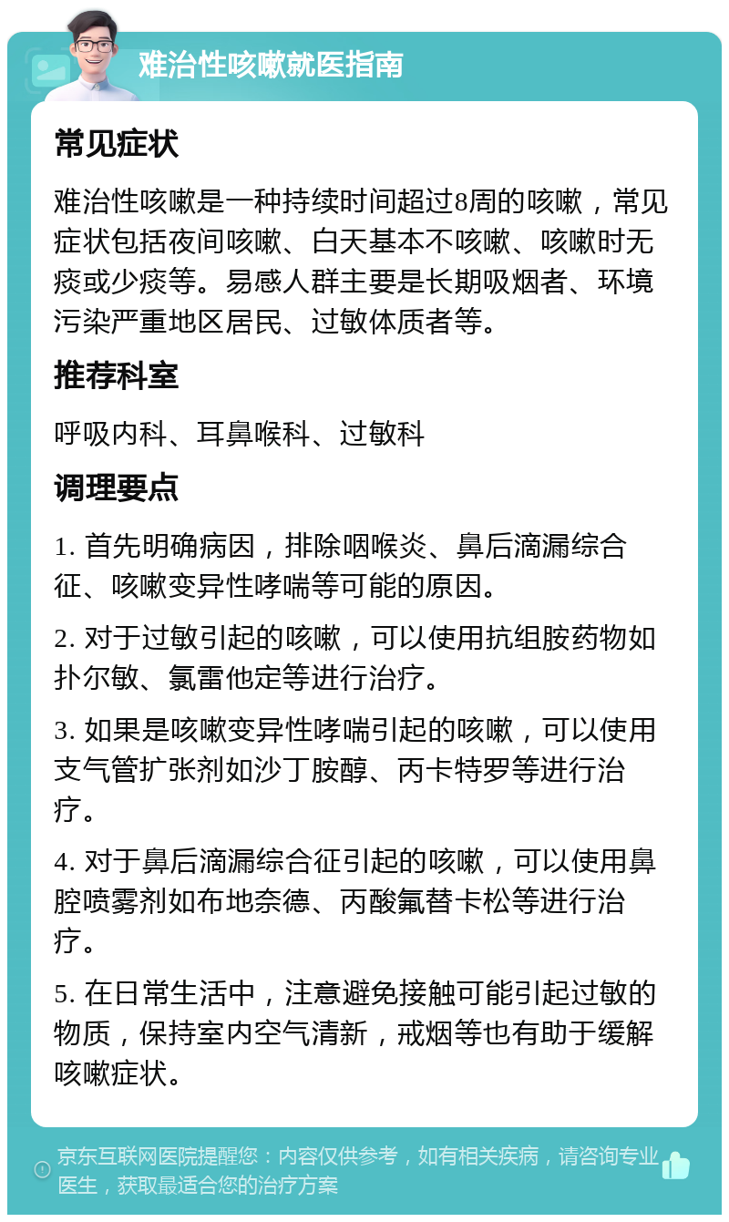 难治性咳嗽就医指南 常见症状 难治性咳嗽是一种持续时间超过8周的咳嗽，常见症状包括夜间咳嗽、白天基本不咳嗽、咳嗽时无痰或少痰等。易感人群主要是长期吸烟者、环境污染严重地区居民、过敏体质者等。 推荐科室 呼吸内科、耳鼻喉科、过敏科 调理要点 1. 首先明确病因，排除咽喉炎、鼻后滴漏综合征、咳嗽变异性哮喘等可能的原因。 2. 对于过敏引起的咳嗽，可以使用抗组胺药物如扑尔敏、氯雷他定等进行治疗。 3. 如果是咳嗽变异性哮喘引起的咳嗽，可以使用支气管扩张剂如沙丁胺醇、丙卡特罗等进行治疗。 4. 对于鼻后滴漏综合征引起的咳嗽，可以使用鼻腔喷雾剂如布地奈德、丙酸氟替卡松等进行治疗。 5. 在日常生活中，注意避免接触可能引起过敏的物质，保持室内空气清新，戒烟等也有助于缓解咳嗽症状。