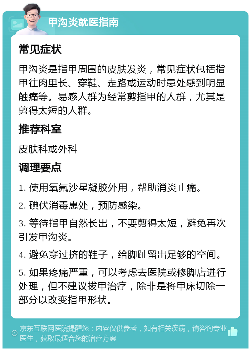 甲沟炎就医指南 常见症状 甲沟炎是指甲周围的皮肤发炎，常见症状包括指甲往肉里长、穿鞋、走路或运动时患处感到明显触痛等。易感人群为经常剪指甲的人群，尤其是剪得太短的人群。 推荐科室 皮肤科或外科 调理要点 1. 使用氧氟沙星凝胶外用，帮助消炎止痛。 2. 碘伏消毒患处，预防感染。 3. 等待指甲自然长出，不要剪得太短，避免再次引发甲沟炎。 4. 避免穿过挤的鞋子，给脚趾留出足够的空间。 5. 如果疼痛严重，可以考虑去医院或修脚店进行处理，但不建议拔甲治疗，除非是将甲床切除一部分以改变指甲形状。