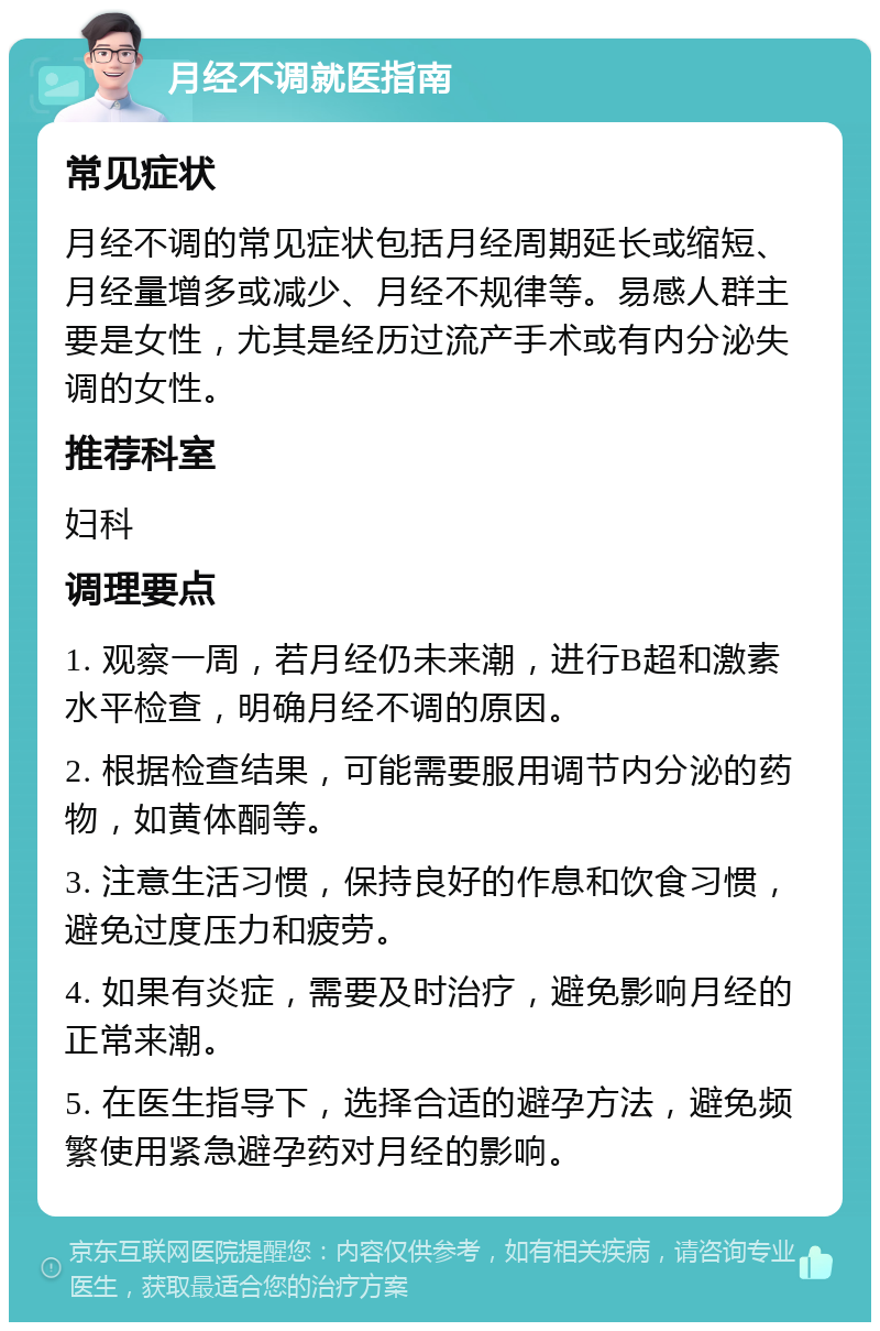 月经不调就医指南 常见症状 月经不调的常见症状包括月经周期延长或缩短、月经量增多或减少、月经不规律等。易感人群主要是女性，尤其是经历过流产手术或有内分泌失调的女性。 推荐科室 妇科 调理要点 1. 观察一周，若月经仍未来潮，进行B超和激素水平检查，明确月经不调的原因。 2. 根据检查结果，可能需要服用调节内分泌的药物，如黄体酮等。 3. 注意生活习惯，保持良好的作息和饮食习惯，避免过度压力和疲劳。 4. 如果有炎症，需要及时治疗，避免影响月经的正常来潮。 5. 在医生指导下，选择合适的避孕方法，避免频繁使用紧急避孕药对月经的影响。