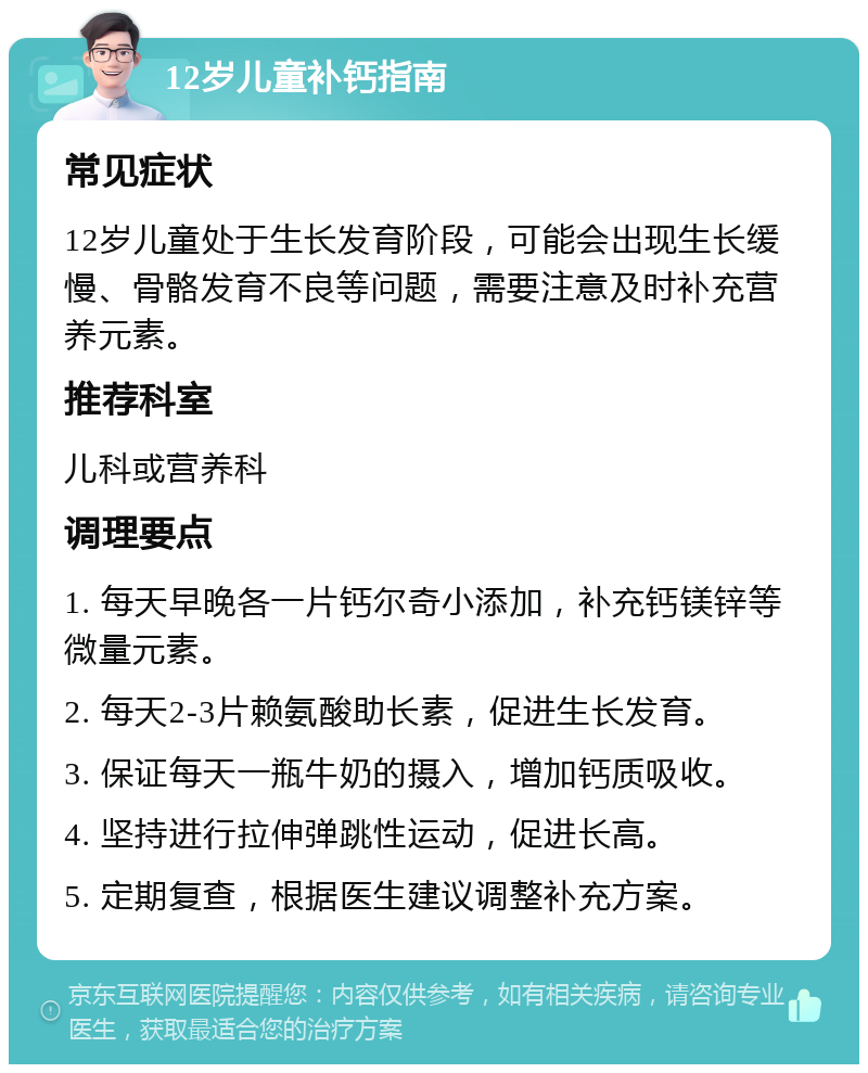 12岁儿童补钙指南 常见症状 12岁儿童处于生长发育阶段，可能会出现生长缓慢、骨骼发育不良等问题，需要注意及时补充营养元素。 推荐科室 儿科或营养科 调理要点 1. 每天早晚各一片钙尔奇小添加，补充钙镁锌等微量元素。 2. 每天2-3片赖氨酸助长素，促进生长发育。 3. 保证每天一瓶牛奶的摄入，增加钙质吸收。 4. 坚持进行拉伸弹跳性运动，促进长高。 5. 定期复查，根据医生建议调整补充方案。