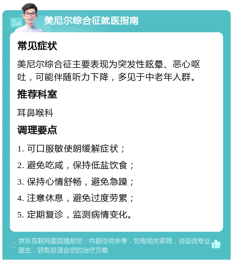 美尼尔综合征就医指南 常见症状 美尼尔综合征主要表现为突发性眩晕、恶心呕吐，可能伴随听力下降，多见于中老年人群。 推荐科室 耳鼻喉科 调理要点 1. 可口服敏使朗缓解症状； 2. 避免吃咸，保持低盐饮食； 3. 保持心情舒畅，避免急躁； 4. 注意休息，避免过度劳累； 5. 定期复诊，监测病情变化。