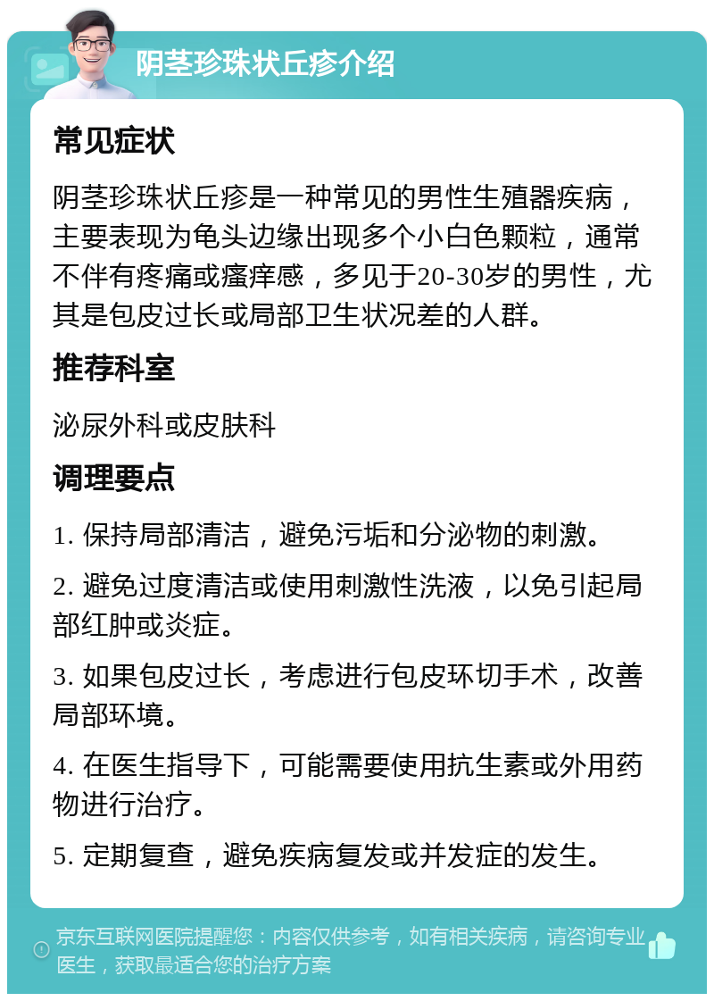 阴茎珍珠状丘疹介绍 常见症状 阴茎珍珠状丘疹是一种常见的男性生殖器疾病，主要表现为龟头边缘出现多个小白色颗粒，通常不伴有疼痛或瘙痒感，多见于20-30岁的男性，尤其是包皮过长或局部卫生状况差的人群。 推荐科室 泌尿外科或皮肤科 调理要点 1. 保持局部清洁，避免污垢和分泌物的刺激。 2. 避免过度清洁或使用刺激性洗液，以免引起局部红肿或炎症。 3. 如果包皮过长，考虑进行包皮环切手术，改善局部环境。 4. 在医生指导下，可能需要使用抗生素或外用药物进行治疗。 5. 定期复查，避免疾病复发或并发症的发生。