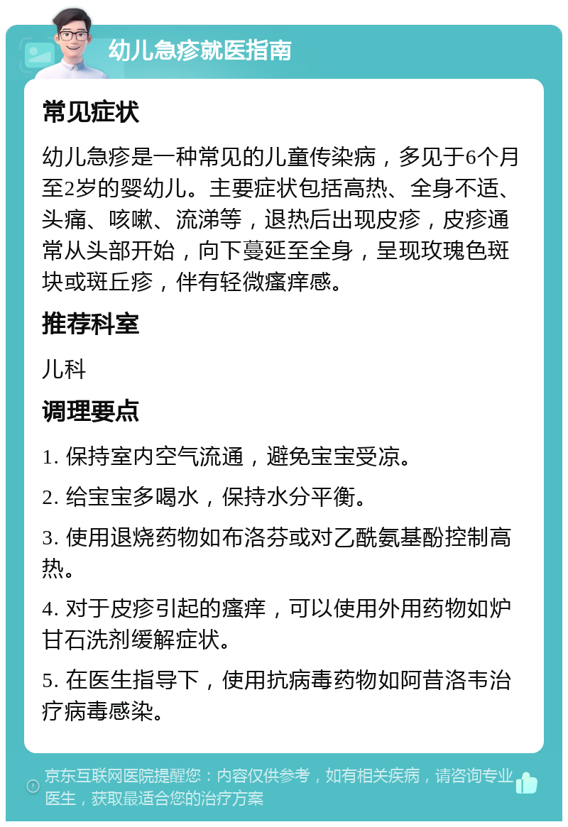 幼儿急疹就医指南 常见症状 幼儿急疹是一种常见的儿童传染病，多见于6个月至2岁的婴幼儿。主要症状包括高热、全身不适、头痛、咳嗽、流涕等，退热后出现皮疹，皮疹通常从头部开始，向下蔓延至全身，呈现玫瑰色斑块或斑丘疹，伴有轻微瘙痒感。 推荐科室 儿科 调理要点 1. 保持室内空气流通，避免宝宝受凉。 2. 给宝宝多喝水，保持水分平衡。 3. 使用退烧药物如布洛芬或对乙酰氨基酚控制高热。 4. 对于皮疹引起的瘙痒，可以使用外用药物如炉甘石洗剂缓解症状。 5. 在医生指导下，使用抗病毒药物如阿昔洛韦治疗病毒感染。