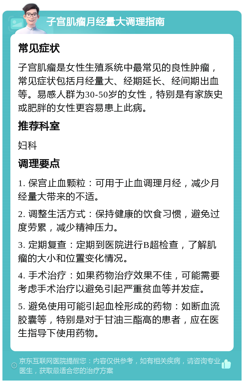 子宫肌瘤月经量大调理指南 常见症状 子宫肌瘤是女性生殖系统中最常见的良性肿瘤，常见症状包括月经量大、经期延长、经间期出血等。易感人群为30-50岁的女性，特别是有家族史或肥胖的女性更容易患上此病。 推荐科室 妇科 调理要点 1. 保宫止血颗粒：可用于止血调理月经，减少月经量大带来的不适。 2. 调整生活方式：保持健康的饮食习惯，避免过度劳累，减少精神压力。 3. 定期复查：定期到医院进行B超检查，了解肌瘤的大小和位置变化情况。 4. 手术治疗：如果药物治疗效果不佳，可能需要考虑手术治疗以避免引起严重贫血等并发症。 5. 避免使用可能引起血栓形成的药物：如断血流胶囊等，特别是对于甘油三酯高的患者，应在医生指导下使用药物。