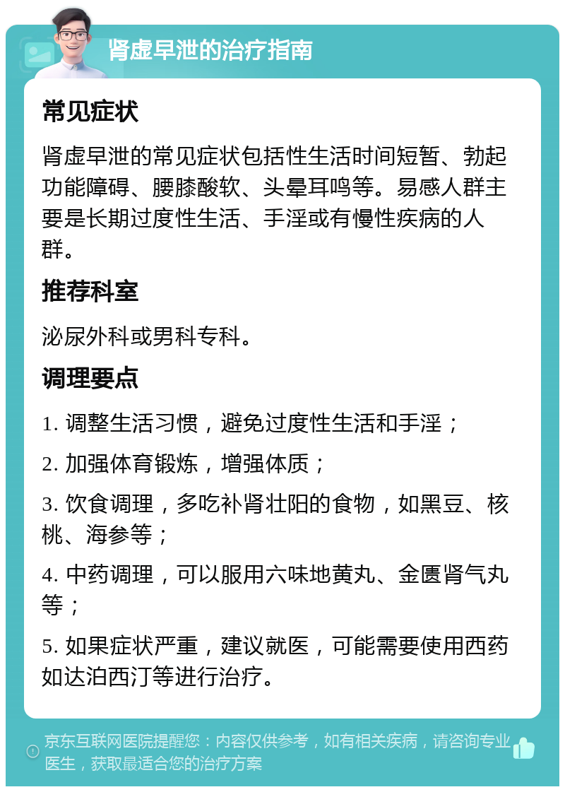 肾虚早泄的治疗指南 常见症状 肾虚早泄的常见症状包括性生活时间短暂、勃起功能障碍、腰膝酸软、头晕耳鸣等。易感人群主要是长期过度性生活、手淫或有慢性疾病的人群。 推荐科室 泌尿外科或男科专科。 调理要点 1. 调整生活习惯，避免过度性生活和手淫； 2. 加强体育锻炼，增强体质； 3. 饮食调理，多吃补肾壮阳的食物，如黑豆、核桃、海参等； 4. 中药调理，可以服用六味地黄丸、金匮肾气丸等； 5. 如果症状严重，建议就医，可能需要使用西药如达泊西汀等进行治疗。