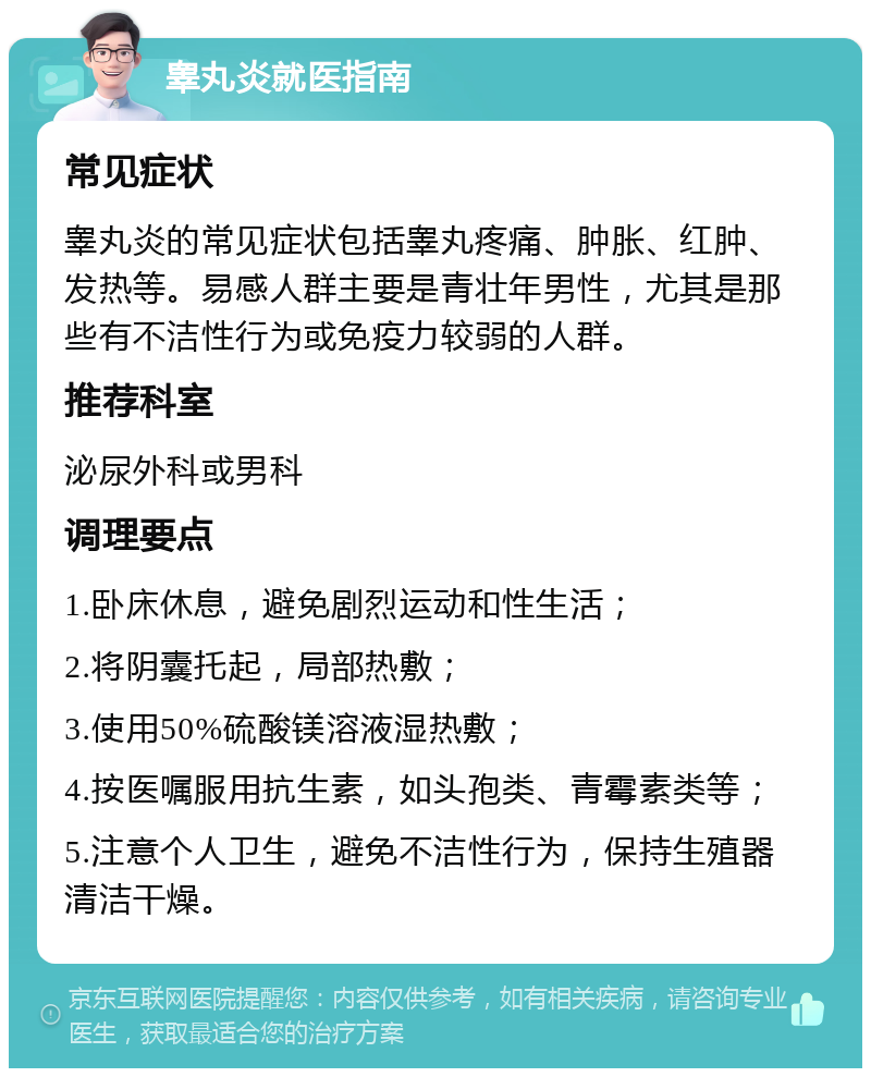 睾丸炎就医指南 常见症状 睾丸炎的常见症状包括睾丸疼痛、肿胀、红肿、发热等。易感人群主要是青壮年男性，尤其是那些有不洁性行为或免疫力较弱的人群。 推荐科室 泌尿外科或男科 调理要点 1.卧床休息，避免剧烈运动和性生活； 2.将阴囊托起，局部热敷； 3.使用50%硫酸镁溶液湿热敷； 4.按医嘱服用抗生素，如头孢类、青霉素类等； 5.注意个人卫生，避免不洁性行为，保持生殖器清洁干燥。