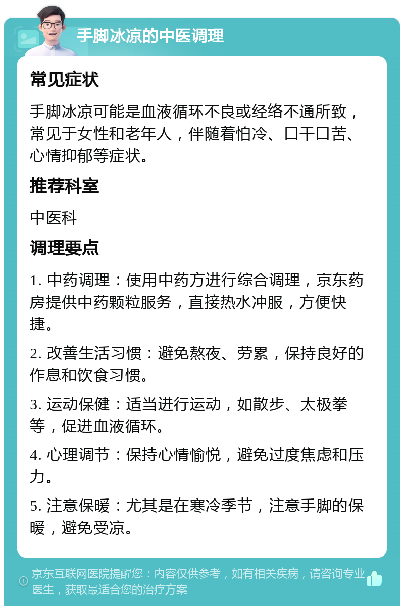 手脚冰凉的中医调理 常见症状 手脚冰凉可能是血液循环不良或经络不通所致，常见于女性和老年人，伴随着怕冷、口干口苦、心情抑郁等症状。 推荐科室 中医科 调理要点 1. 中药调理：使用中药方进行综合调理，京东药房提供中药颗粒服务，直接热水冲服，方便快捷。 2. 改善生活习惯：避免熬夜、劳累，保持良好的作息和饮食习惯。 3. 运动保健：适当进行运动，如散步、太极拳等，促进血液循环。 4. 心理调节：保持心情愉悦，避免过度焦虑和压力。 5. 注意保暖：尤其是在寒冷季节，注意手脚的保暖，避免受凉。