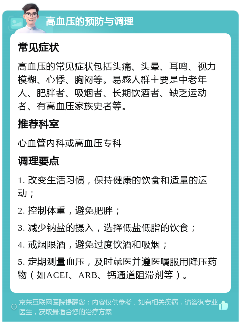 高血压的预防与调理 常见症状 高血压的常见症状包括头痛、头晕、耳鸣、视力模糊、心悸、胸闷等。易感人群主要是中老年人、肥胖者、吸烟者、长期饮酒者、缺乏运动者、有高血压家族史者等。 推荐科室 心血管内科或高血压专科 调理要点 1. 改变生活习惯，保持健康的饮食和适量的运动； 2. 控制体重，避免肥胖； 3. 减少钠盐的摄入，选择低盐低脂的饮食； 4. 戒烟限酒，避免过度饮酒和吸烟； 5. 定期测量血压，及时就医并遵医嘱服用降压药物（如ACEI、ARB、钙通道阻滞剂等）。