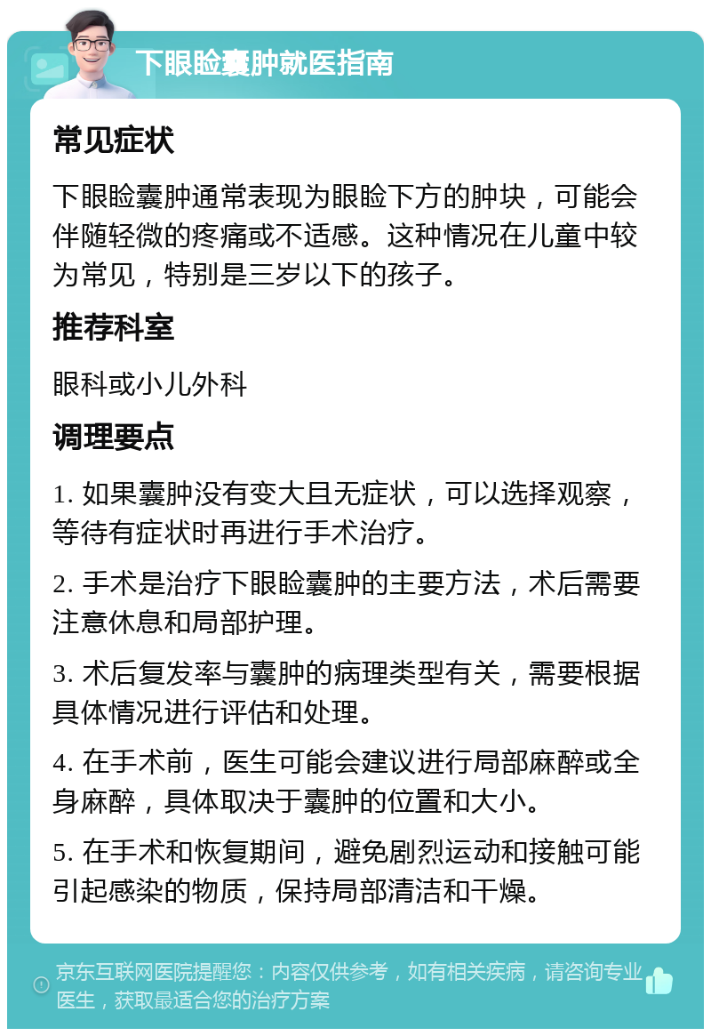 下眼睑囊肿就医指南 常见症状 下眼睑囊肿通常表现为眼睑下方的肿块，可能会伴随轻微的疼痛或不适感。这种情况在儿童中较为常见，特别是三岁以下的孩子。 推荐科室 眼科或小儿外科 调理要点 1. 如果囊肿没有变大且无症状，可以选择观察，等待有症状时再进行手术治疗。 2. 手术是治疗下眼睑囊肿的主要方法，术后需要注意休息和局部护理。 3. 术后复发率与囊肿的病理类型有关，需要根据具体情况进行评估和处理。 4. 在手术前，医生可能会建议进行局部麻醉或全身麻醉，具体取决于囊肿的位置和大小。 5. 在手术和恢复期间，避免剧烈运动和接触可能引起感染的物质，保持局部清洁和干燥。