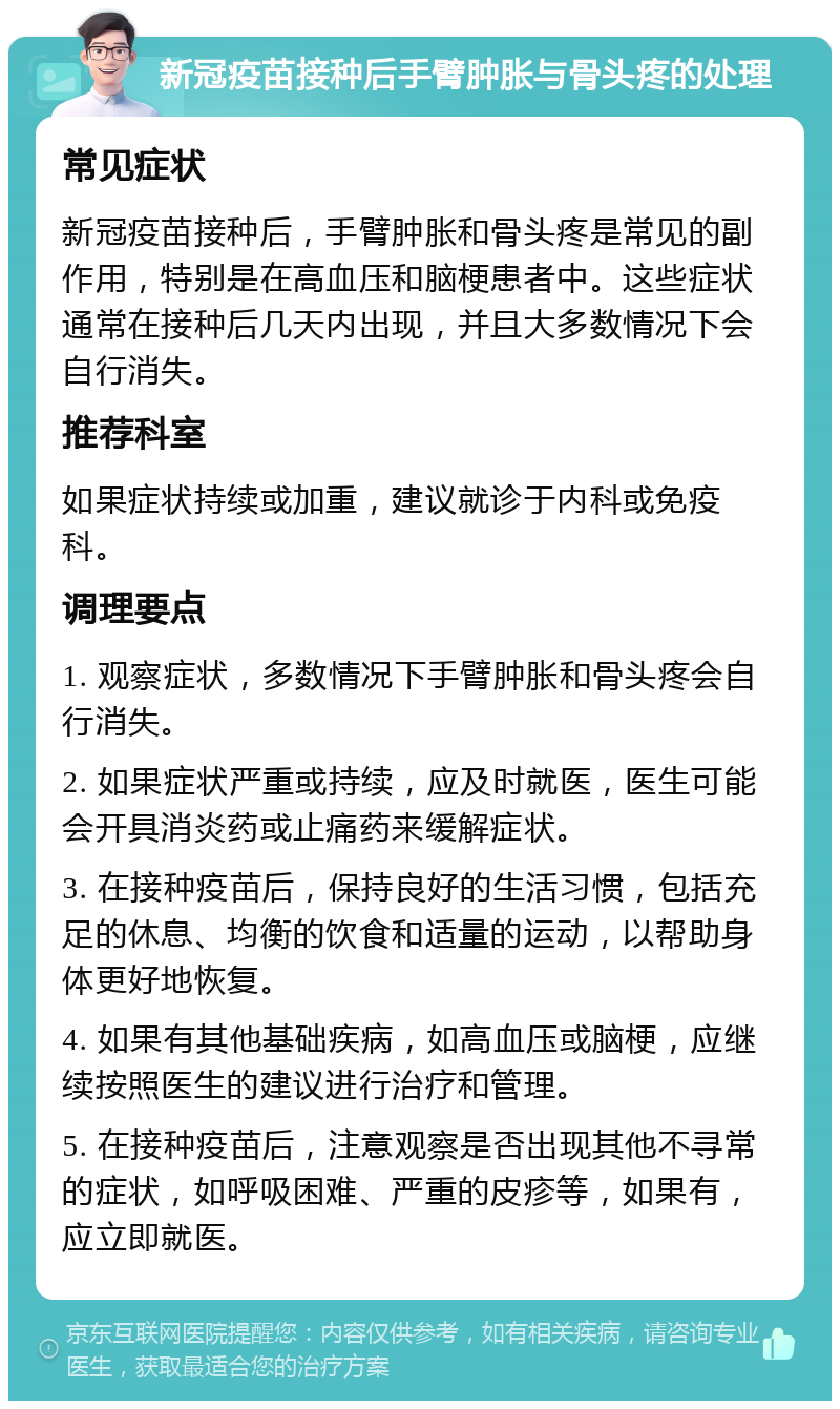 新冠疫苗接种后手臂肿胀与骨头疼的处理 常见症状 新冠疫苗接种后，手臂肿胀和骨头疼是常见的副作用，特别是在高血压和脑梗患者中。这些症状通常在接种后几天内出现，并且大多数情况下会自行消失。 推荐科室 如果症状持续或加重，建议就诊于内科或免疫科。 调理要点 1. 观察症状，多数情况下手臂肿胀和骨头疼会自行消失。 2. 如果症状严重或持续，应及时就医，医生可能会开具消炎药或止痛药来缓解症状。 3. 在接种疫苗后，保持良好的生活习惯，包括充足的休息、均衡的饮食和适量的运动，以帮助身体更好地恢复。 4. 如果有其他基础疾病，如高血压或脑梗，应继续按照医生的建议进行治疗和管理。 5. 在接种疫苗后，注意观察是否出现其他不寻常的症状，如呼吸困难、严重的皮疹等，如果有，应立即就医。