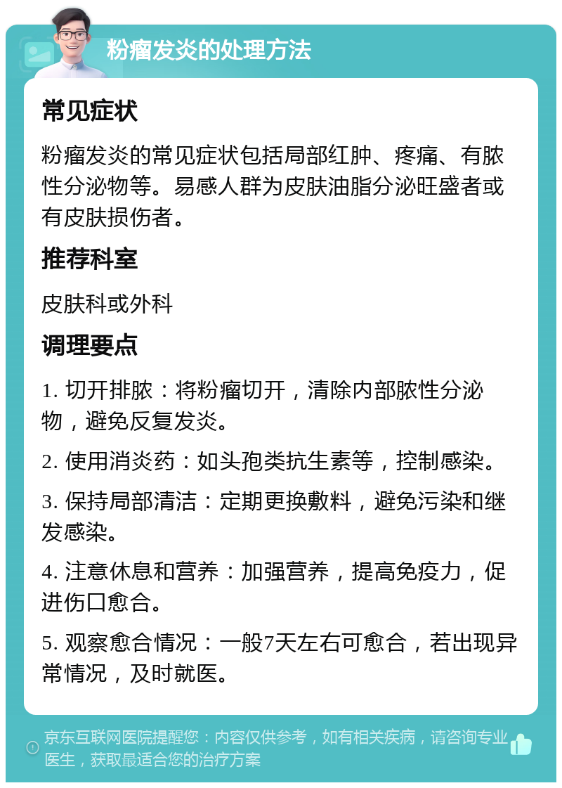 粉瘤发炎的处理方法 常见症状 粉瘤发炎的常见症状包括局部红肿、疼痛、有脓性分泌物等。易感人群为皮肤油脂分泌旺盛者或有皮肤损伤者。 推荐科室 皮肤科或外科 调理要点 1. 切开排脓：将粉瘤切开，清除内部脓性分泌物，避免反复发炎。 2. 使用消炎药：如头孢类抗生素等，控制感染。 3. 保持局部清洁：定期更换敷料，避免污染和继发感染。 4. 注意休息和营养：加强营养，提高免疫力，促进伤口愈合。 5. 观察愈合情况：一般7天左右可愈合，若出现异常情况，及时就医。