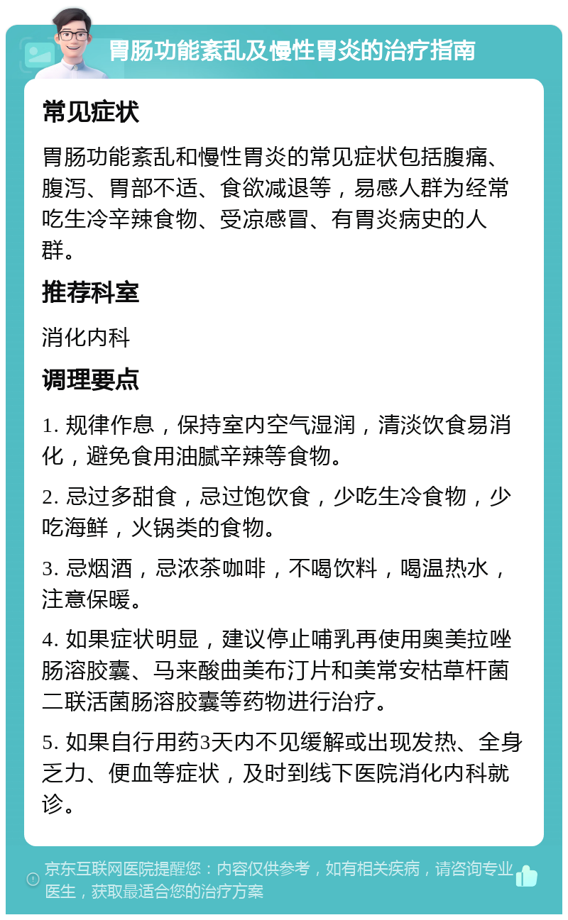 胃肠功能紊乱及慢性胃炎的治疗指南 常见症状 胃肠功能紊乱和慢性胃炎的常见症状包括腹痛、腹泻、胃部不适、食欲减退等，易感人群为经常吃生冷辛辣食物、受凉感冒、有胃炎病史的人群。 推荐科室 消化内科 调理要点 1. 规律作息，保持室内空气湿润，清淡饮食易消化，避免食用油腻辛辣等食物。 2. 忌过多甜食，忌过饱饮食，少吃生冷食物，少吃海鲜，火锅类的食物。 3. 忌烟酒，忌浓茶咖啡，不喝饮料，喝温热水，注意保暖。 4. 如果症状明显，建议停止哺乳再使用奥美拉唑肠溶胶囊、马来酸曲美布汀片和美常安枯草杆菌二联活菌肠溶胶囊等药物进行治疗。 5. 如果自行用药3天内不见缓解或出现发热、全身乏力、便血等症状，及时到线下医院消化内科就诊。