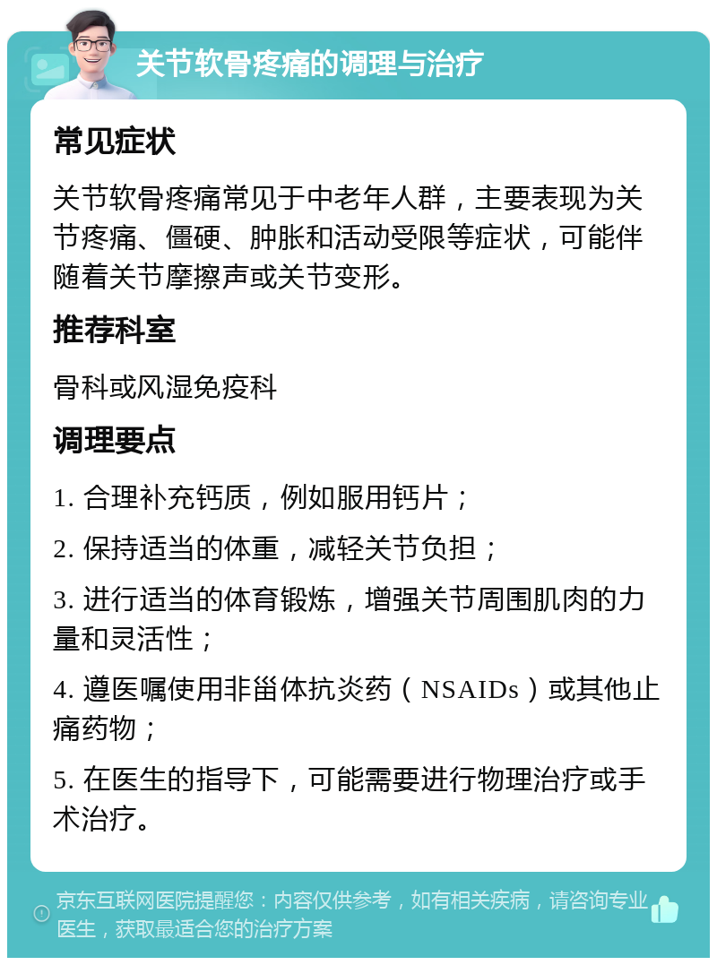 关节软骨疼痛的调理与治疗 常见症状 关节软骨疼痛常见于中老年人群，主要表现为关节疼痛、僵硬、肿胀和活动受限等症状，可能伴随着关节摩擦声或关节变形。 推荐科室 骨科或风湿免疫科 调理要点 1. 合理补充钙质，例如服用钙片； 2. 保持适当的体重，减轻关节负担； 3. 进行适当的体育锻炼，增强关节周围肌肉的力量和灵活性； 4. 遵医嘱使用非甾体抗炎药（NSAIDs）或其他止痛药物； 5. 在医生的指导下，可能需要进行物理治疗或手术治疗。