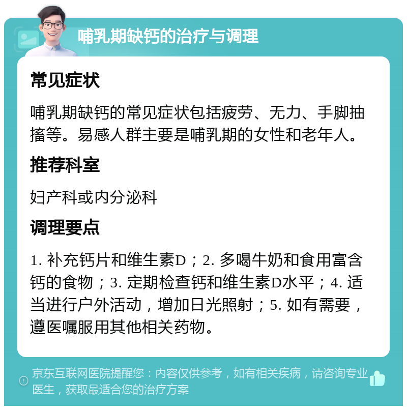 哺乳期缺钙的治疗与调理 常见症状 哺乳期缺钙的常见症状包括疲劳、无力、手脚抽搐等。易感人群主要是哺乳期的女性和老年人。 推荐科室 妇产科或内分泌科 调理要点 1. 补充钙片和维生素D；2. 多喝牛奶和食用富含钙的食物；3. 定期检查钙和维生素D水平；4. 适当进行户外活动，增加日光照射；5. 如有需要，遵医嘱服用其他相关药物。