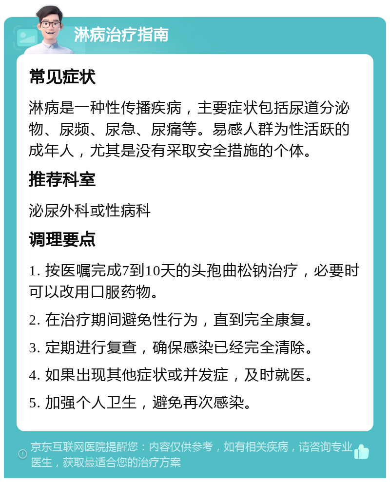 淋病治疗指南 常见症状 淋病是一种性传播疾病，主要症状包括尿道分泌物、尿频、尿急、尿痛等。易感人群为性活跃的成年人，尤其是没有采取安全措施的个体。 推荐科室 泌尿外科或性病科 调理要点 1. 按医嘱完成7到10天的头孢曲松钠治疗，必要时可以改用口服药物。 2. 在治疗期间避免性行为，直到完全康复。 3. 定期进行复查，确保感染已经完全清除。 4. 如果出现其他症状或并发症，及时就医。 5. 加强个人卫生，避免再次感染。