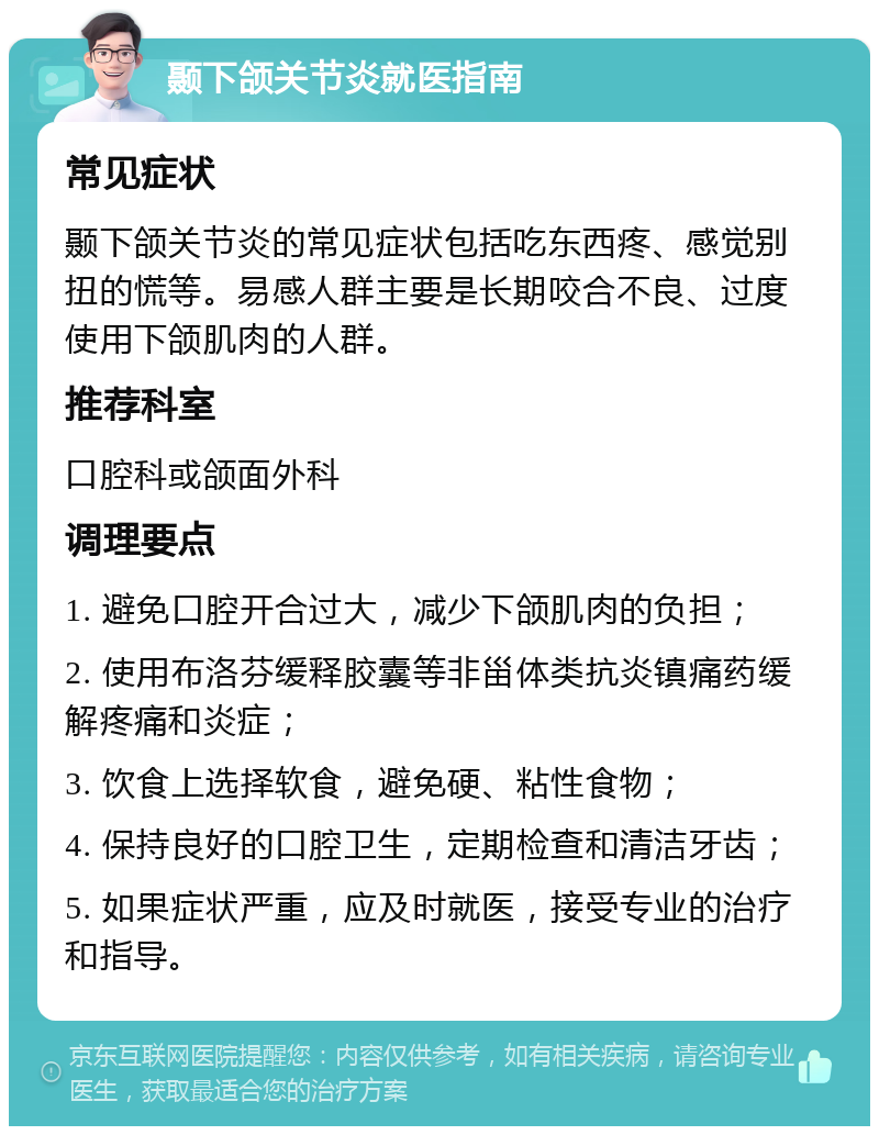 颞下颌关节炎就医指南 常见症状 颞下颌关节炎的常见症状包括吃东西疼、感觉别扭的慌等。易感人群主要是长期咬合不良、过度使用下颌肌肉的人群。 推荐科室 口腔科或颌面外科 调理要点 1. 避免口腔开合过大，减少下颌肌肉的负担； 2. 使用布洛芬缓释胶囊等非甾体类抗炎镇痛药缓解疼痛和炎症； 3. 饮食上选择软食，避免硬、粘性食物； 4. 保持良好的口腔卫生，定期检查和清洁牙齿； 5. 如果症状严重，应及时就医，接受专业的治疗和指导。