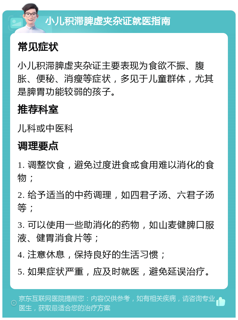 小儿积滞脾虚夹杂证就医指南 常见症状 小儿积滞脾虚夹杂证主要表现为食欲不振、腹胀、便秘、消瘦等症状，多见于儿童群体，尤其是脾胃功能较弱的孩子。 推荐科室 儿科或中医科 调理要点 1. 调整饮食，避免过度进食或食用难以消化的食物； 2. 给予适当的中药调理，如四君子汤、六君子汤等； 3. 可以使用一些助消化的药物，如山麦健脾口服液、健胃消食片等； 4. 注意休息，保持良好的生活习惯； 5. 如果症状严重，应及时就医，避免延误治疗。