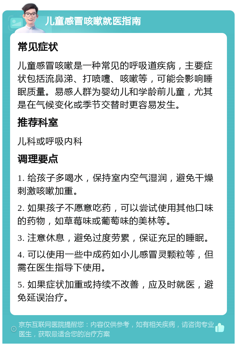 儿童感冒咳嗽就医指南 常见症状 儿童感冒咳嗽是一种常见的呼吸道疾病，主要症状包括流鼻涕、打喷嚏、咳嗽等，可能会影响睡眠质量。易感人群为婴幼儿和学龄前儿童，尤其是在气候变化或季节交替时更容易发生。 推荐科室 儿科或呼吸内科 调理要点 1. 给孩子多喝水，保持室内空气湿润，避免干燥刺激咳嗽加重。 2. 如果孩子不愿意吃药，可以尝试使用其他口味的药物，如草莓味或葡萄味的美林等。 3. 注意休息，避免过度劳累，保证充足的睡眠。 4. 可以使用一些中成药如小儿感冒灵颗粒等，但需在医生指导下使用。 5. 如果症状加重或持续不改善，应及时就医，避免延误治疗。