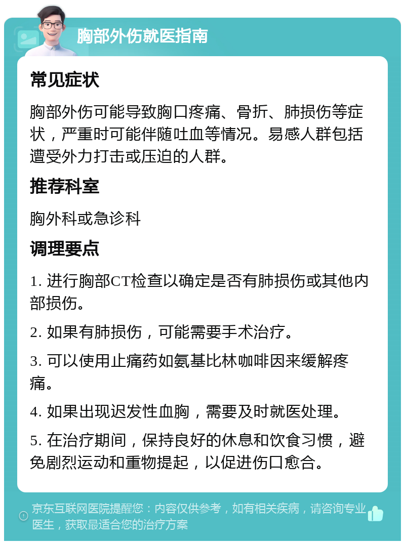 胸部外伤就医指南 常见症状 胸部外伤可能导致胸口疼痛、骨折、肺损伤等症状，严重时可能伴随吐血等情况。易感人群包括遭受外力打击或压迫的人群。 推荐科室 胸外科或急诊科 调理要点 1. 进行胸部CT检查以确定是否有肺损伤或其他内部损伤。 2. 如果有肺损伤，可能需要手术治疗。 3. 可以使用止痛药如氨基比林咖啡因来缓解疼痛。 4. 如果出现迟发性血胸，需要及时就医处理。 5. 在治疗期间，保持良好的休息和饮食习惯，避免剧烈运动和重物提起，以促进伤口愈合。